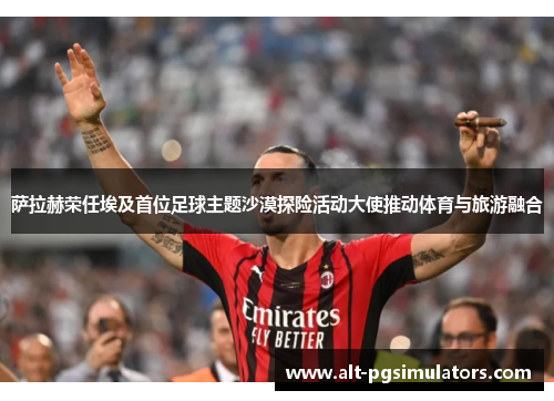 萨拉赫荣任埃及首位足球主题沙漠探险活动大使推动体育与旅游融合