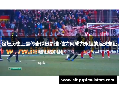 足坛历史上最传奇球员是谁 他为何成为永恒的足球象征 足坛历史上最传奇球员是谁 他为何成为永恒的足球象征