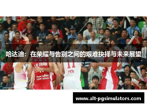 哈达迪:在荣耀与告别之间的艰难抉择与未来展望 哈达迪:在荣耀与告别之间的艰难抉择与未来展望
