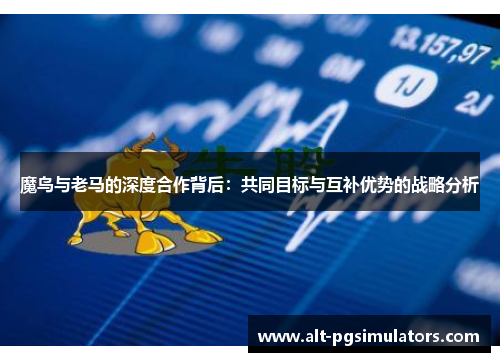 魔鸟与老马的深度合作背后：共同目标与互补优势的战略分析