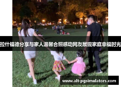 拉什福德分享与家人温馨合照感动网友展现家庭幸福时光 拉什福德分享与家人温馨合照感动网友展现家庭幸福时光