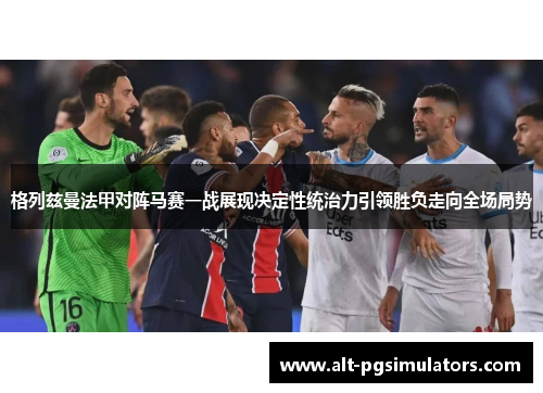 格列兹曼法甲对阵马赛一战展现决定性统治力引领胜负走向全场局势