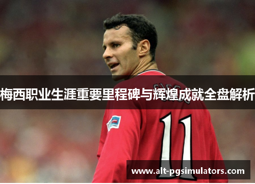 梅西职业生涯重要里程碑与辉煌成就全盘解析