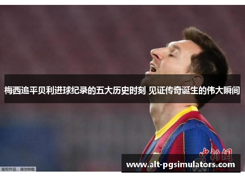 梅西追平贝利进球纪录的五大历史时刻 见证传奇诞生的伟大瞬间