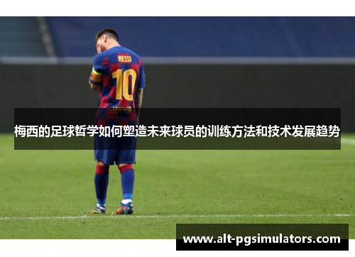 梅西的足球哲学如何塑造未来球员的训练方法和技术发展趋势